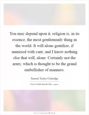 You may depend upon it, religion is, in its essence, the most gentlemanly thing in the world. It will alone gentilize, if unmixed with cant; and I know nothing else that will, alone. Certainly not the army, which is thought to be the grand embellisher of manners Picture Quote #1