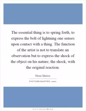 The essential thing is to spring forth, to express the bolt of lightning one senses upon contact with a thing. The function of the artist is not to translate an observation but to express the shock of the object on his nature; the shock, with the original reaction Picture Quote #1