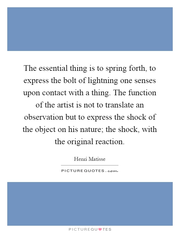 The essential thing is to spring forth, to express the bolt of lightning one senses upon contact with a thing. The function of the artist is not to translate an observation but to express the shock of the object on his nature; the shock, with the original reaction Picture Quote #1