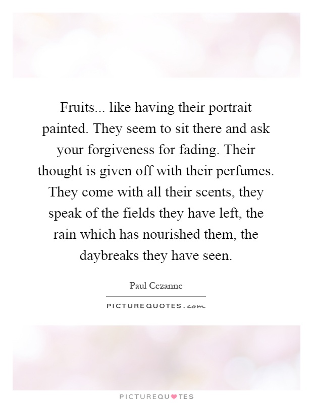 Fruits... like having their portrait painted. They seem to sit there and ask your forgiveness for fading. Their thought is given off with their perfumes. They come with all their scents, they speak of the fields they have left, the rain which has nourished them, the daybreaks they have seen Picture Quote #1