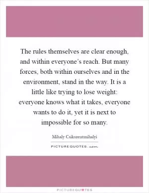 The rules themselves are clear enough, and within everyone’s reach. But many forces, both within ourselves and in the environment, stand in the way. It is a little like trying to lose weight: everyone knows what it takes, everyone wants to do it, yet it is next to impossible for so many Picture Quote #1