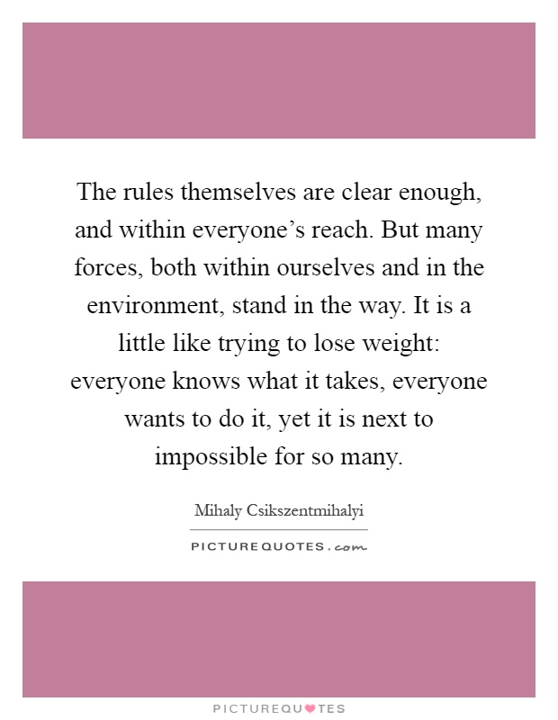 The rules themselves are clear enough, and within everyone's reach. But many forces, both within ourselves and in the environment, stand in the way. It is a little like trying to lose weight: everyone knows what it takes, everyone wants to do it, yet it is next to impossible for so many Picture Quote #1
