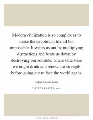 Modern civilization is so complex as to make the devotional life all but impossible. It wears us out by multiplying distractions and beats us down by destroying our solitude, where otherwise we might drink and renew our strength before going out to face the world again Picture Quote #1