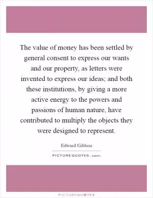 The value of money has been settled by general consent to express our wants and our property, as letters were invented to express our ideas; and both these institutions, by giving a more active energy to the powers and passions of human nature, have contributed to multiply the objects they were designed to represent Picture Quote #1