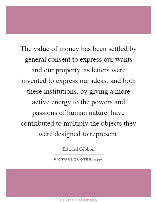 The value of money has been settled by general consent to express our wants and our property, as letters were invented to express our ideas; and both these institutions, by giving a more active energy to the powers and passions of human nature, have contributed to multiply the objects they were designed to represent Picture Quote #1