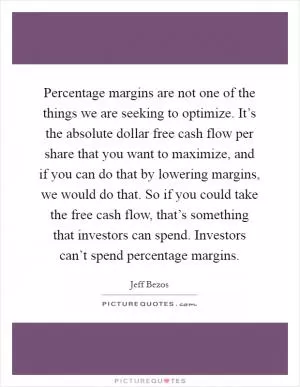 Percentage margins are not one of the things we are seeking to optimize. It’s the absolute dollar free cash flow per share that you want to maximize, and if you can do that by lowering margins, we would do that. So if you could take the free cash flow, that’s something that investors can spend. Investors can’t spend percentage margins Picture Quote #1
