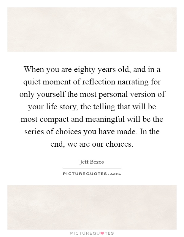 When you are eighty years old, and in a quiet moment of reflection narrating for only yourself the most personal version of your life story, the telling that will be most compact and meaningful will be the series of choices you have made. In the end, we are our choices Picture Quote #1