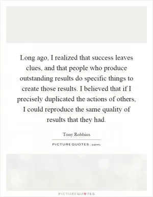 Long ago, I realized that success leaves clues, and that people who produce outstanding results do specific things to create those results. I believed that if I precisely duplicated the actions of others, I could reproduce the same quality of results that they had Picture Quote #1