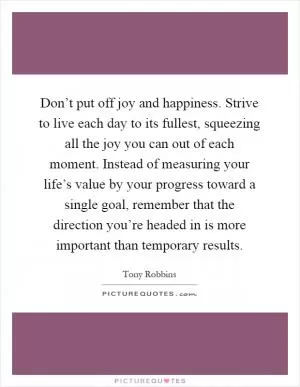 Don’t put off joy and happiness. Strive to live each day to its fullest, squeezing all the joy you can out of each moment. Instead of measuring your life’s value by your progress toward a single goal, remember that the direction you’re headed in is more important than temporary results Picture Quote #1