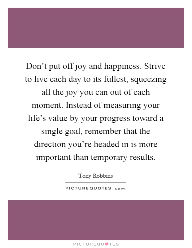 Don't put off joy and happiness. Strive to live each day to its fullest, squeezing all the joy you can out of each moment. Instead of measuring your life's value by your progress toward a single goal, remember that the direction you're headed in is more important than temporary results Picture Quote #1