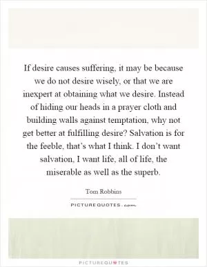 If desire causes suffering, it may be because we do not desire wisely, or that we are inexpert at obtaining what we desire. Instead of hiding our heads in a prayer cloth and building walls against temptation, why not get better at fulfilling desire? Salvation is for the feeble, that’s what I think. I don’t want salvation, I want life, all of life, the miserable as well as the superb Picture Quote #1