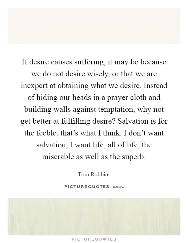 If desire causes suffering, it may be because we do not desire wisely, or that we are inexpert at obtaining what we desire. Instead of hiding our heads in a prayer cloth and building walls against temptation, why not get better at fulfilling desire? Salvation is for the feeble, that's what I think. I don't want salvation, I want life, all of life, the miserable as well as the superb Picture Quote #1