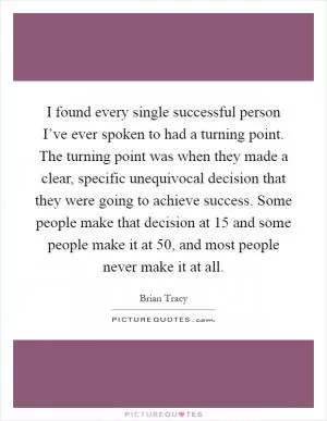 I found every single successful person I’ve ever spoken to had a turning point. The turning point was when they made a clear, specific unequivocal decision that they were going to achieve success. Some people make that decision at 15 and some people make it at 50, and most people never make it at all Picture Quote #1