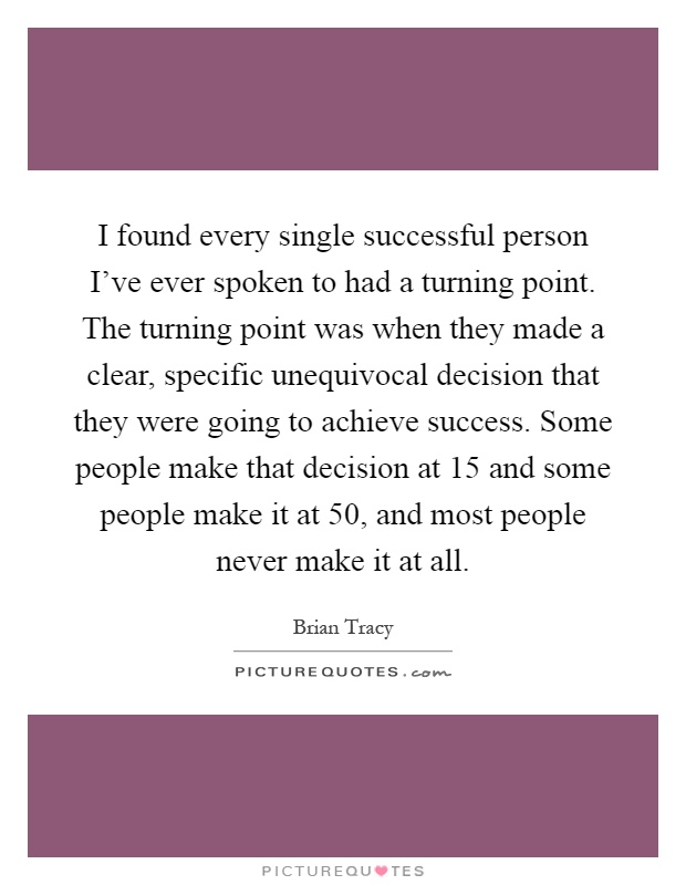 I found every single successful person I've ever spoken to had a turning point. The turning point was when they made a clear, specific unequivocal decision that they were going to achieve success. Some people make that decision at 15 and some people make it at 50, and most people never make it at all Picture Quote #1