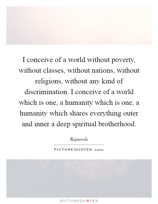 I conceive of a world without poverty, without classes, without nations, without religions, without any kind of discrimination. I conceive of a world which is one, a humanity which is one, a humanity which shares everything outer and inner a deep spiritual brotherhood Picture Quote #1