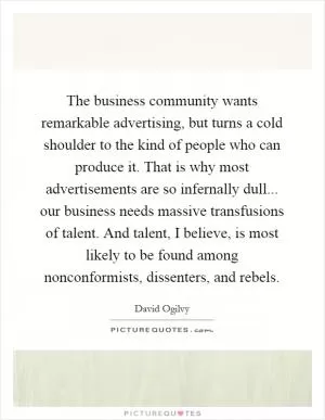 The business community wants remarkable advertising, but turns a cold shoulder to the kind of people who can produce it. That is why most advertisements are so infernally dull... our business needs massive transfusions of talent. And talent, I believe, is most likely to be found among nonconformists, dissenters, and rebels Picture Quote #1