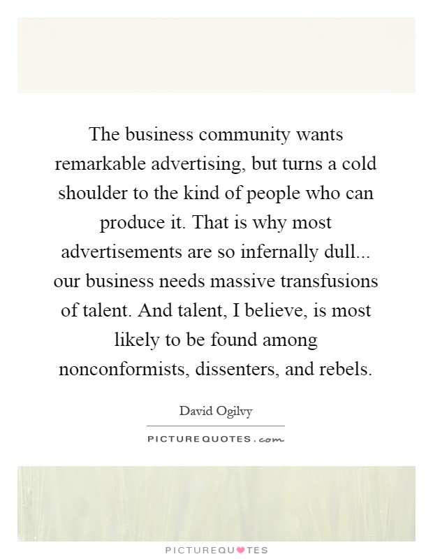 The business community wants remarkable advertising, but turns a cold shoulder to the kind of people who can produce it. That is why most advertisements are so infernally dull... our business needs massive transfusions of talent. And talent, I believe, is most likely to be found among nonconformists, dissenters, and rebels Picture Quote #1