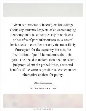 Given our inevitably incomplete knowledge about key structural aspects of an everchanging economy and the sometimes asymmetric costs or benefits of particular outcomes, a central bank needs to consider not only the most likely future path for the economy but also the distribution of possible outcomes about that path. The decision makers then need to reach judgment about the probabilities, costs and benefits of the various possible outcomes under alternative choices for policy Picture Quote #1