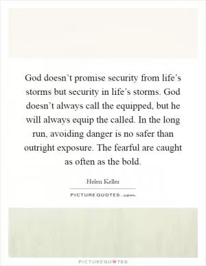 God doesn’t promise security from life’s storms but security in life’s storms. God doesn’t always call the equipped, but he will always equip the called. In the long run, avoiding danger is no safer than outright exposure. The fearful are caught as often as the bold Picture Quote #1