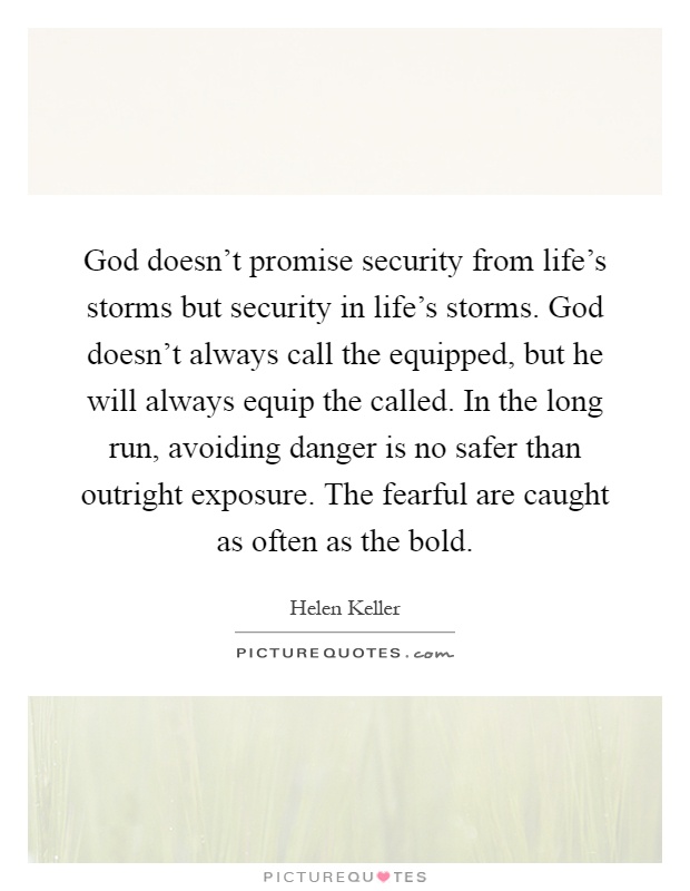 God doesn't promise security from life's storms but security in life's storms. God doesn't always call the equipped, but he will always equip the called. In the long run, avoiding danger is no safer than outright exposure. The fearful are caught as often as the bold Picture Quote #1
