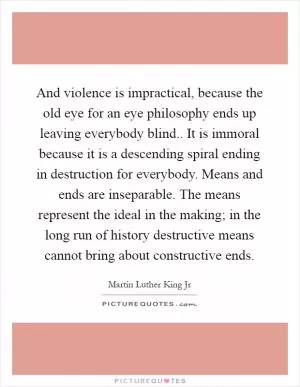 And violence is impractical, because the old eye for an eye philosophy ends up leaving everybody blind.. It is immoral because it is a descending spiral ending in destruction for everybody. Means and ends are inseparable. The means represent the ideal in the making; in the long run of history destructive means cannot bring about constructive ends Picture Quote #1