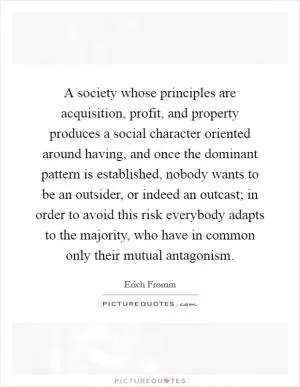 A society whose principles are acquisition, profit, and property produces a social character oriented around having, and once the dominant pattern is established, nobody wants to be an outsider, or indeed an outcast; in order to avoid this risk everybody adapts to the majority, who have in common only their mutual antagonism Picture Quote #1