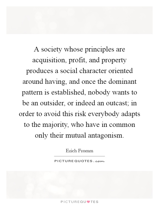 A society whose principles are acquisition, profit, and property produces a social character oriented around having, and once the dominant pattern is established, nobody wants to be an outsider, or indeed an outcast; in order to avoid this risk everybody adapts to the majority, who have in common only their mutual antagonism Picture Quote #1