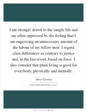 I am strongly drawn to the simple life and am often oppressed by the feeling that I am engrossing an unnecessary amount of the labour of my fellow men. I regard class differences as contrary to justice and, in the last resort, based on force. I also consider that plain living is good for everybody, physically and mentally Picture Quote #1
