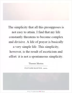 The simplicity that all this presupposes is not easy to attain. I find that my life constantly threatens to become complex and divisive. A life of prayer is basically a very simple life. This simplicity, however, is the result of asceticism and effort: it is not a spontaneous simplicity Picture Quote #1