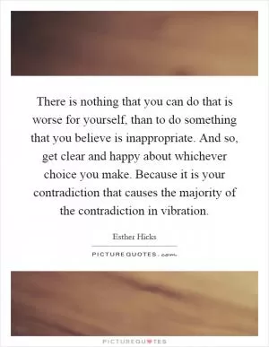 There is nothing that you can do that is worse for yourself, than to do something that you believe is inappropriate. And so, get clear and happy about whichever choice you make. Because it is your contradiction that causes the majority of the contradiction in vibration Picture Quote #1