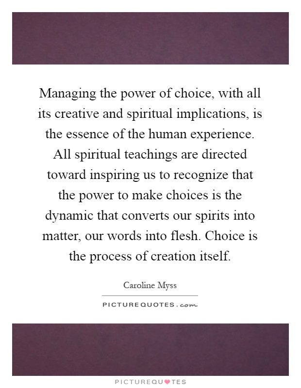 Managing the power of choice, with all its creative and spiritual implications, is the essence of the human experience. All spiritual teachings are directed toward inspiring us to recognize that the power to make choices is the dynamic that converts our spirits into matter, our words into flesh. Choice is the process of creation itself Picture Quote #1