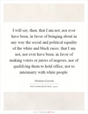 I will say, then, that I am not, nor ever have been, in favor of bringing about in any way the social and political equality of the white and black races: that I am not, nor ever have been, in favor of making voters or jurors of negroes, nor of qualifying them to hold office, nor to intermarry with white people Picture Quote #1
