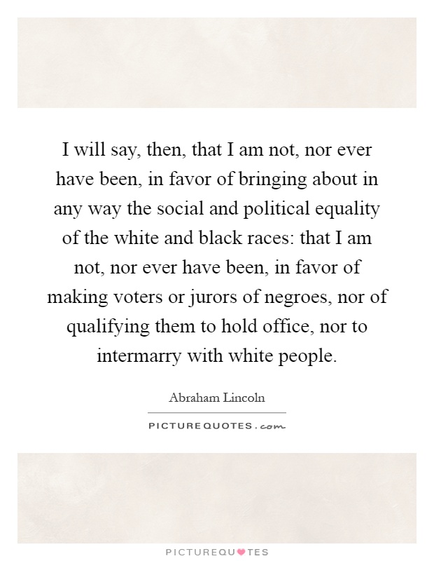 I will say, then, that I am not, nor ever have been, in favor of bringing about in any way the social and political equality of the white and black races: that I am not, nor ever have been, in favor of making voters or jurors of negroes, nor of qualifying them to hold office, nor to intermarry with white people Picture Quote #1