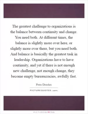 The greatest challenge to organizations is the balance between continuity and change. You need both. At different times, the balance is slightly more over here, or slightly more over there, but you need both. And balance is basically the greatest task in leadership. Organizations have to have continuity, and yet if there is not enough new challenge, not enough change, they become empty bureaucracies, awfully fast Picture Quote #1