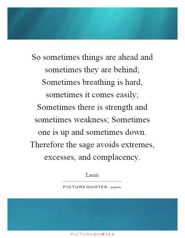 So sometimes things are ahead and sometimes they are behind; Sometimes breathing is hard, sometimes it comes easily; Sometimes there is strength and sometimes weakness; Sometimes one is up and sometimes down. Therefore the sage avoids extremes, excesses, and complacency Picture Quote #1