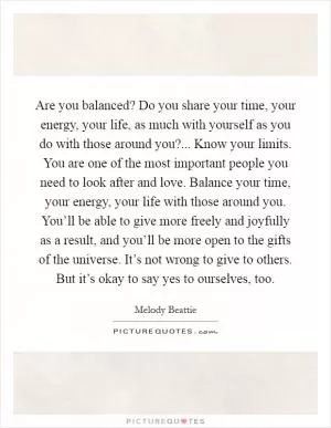 Are you balanced? Do you share your time, your energy, your life, as much with yourself as you do with those around you?... Know your limits. You are one of the most important people you need to look after and love. Balance your time, your energy, your life with those around you. You’ll be able to give more freely and joyfully as a result, and you’ll be more open to the gifts of the universe. It’s not wrong to give to others. But it’s okay to say yes to ourselves, too Picture Quote #1