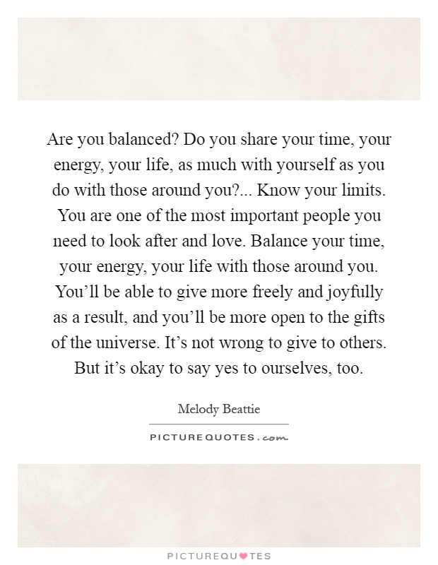 Are you balanced? Do you share your time, your energy, your life, as much with yourself as you do with those around you?... Know your limits. You are one of the most important people you need to look after and love. Balance your time, your energy, your life with those around you. You'll be able to give more freely and joyfully as a result, and you'll be more open to the gifts of the universe. It's not wrong to give to others. But it's okay to say yes to ourselves, too Picture Quote #1