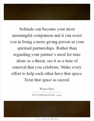 Solitude can become your most meaningful companion and it can assist you in being a more giving person in your spiritual partnerships. Rather than regarding your partner’s need for time alone as a threat, see it as a time of renewal that you celebrate. Make every effort to help each other have that space. Treat that space as sacred Picture Quote #1