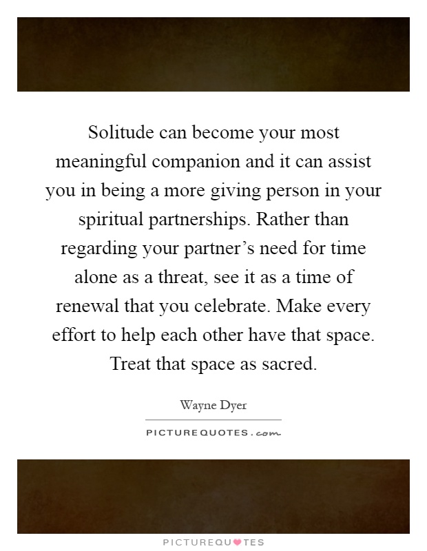 Solitude can become your most meaningful companion and it can assist you in being a more giving person in your spiritual partnerships. Rather than regarding your partner's need for time alone as a threat, see it as a time of renewal that you celebrate. Make every effort to help each other have that space. Treat that space as sacred Picture Quote #1