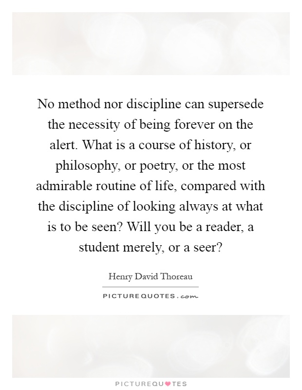 No method nor discipline can supersede the necessity of being forever on the alert. What is a course of history, or philosophy, or poetry, or the most admirable routine of life, compared with the discipline of looking always at what is to be seen? Will you be a reader, a student merely, or a seer? Picture Quote #1