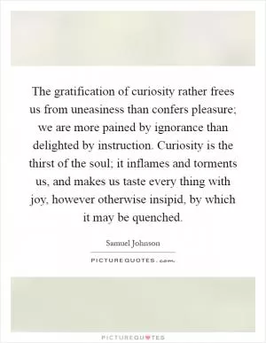 The gratification of curiosity rather frees us from uneasiness than confers pleasure; we are more pained by ignorance than delighted by instruction. Curiosity is the thirst of the soul; it inflames and torments us, and makes us taste every thing with joy, however otherwise insipid, by which it may be quenched Picture Quote #1