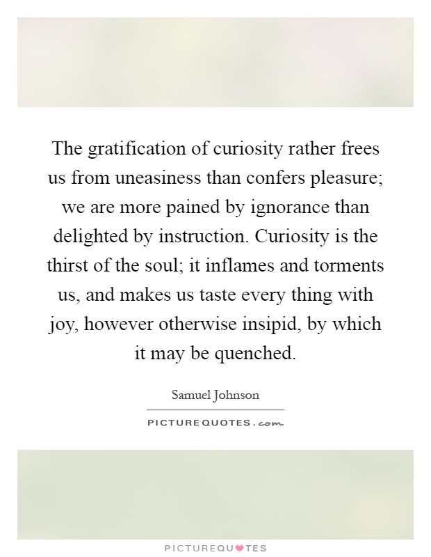 The gratification of curiosity rather frees us from uneasiness than confers pleasure; we are more pained by ignorance than delighted by instruction. Curiosity is the thirst of the soul; it inflames and torments us, and makes us taste every thing with joy, however otherwise insipid, by which it may be quenched Picture Quote #1