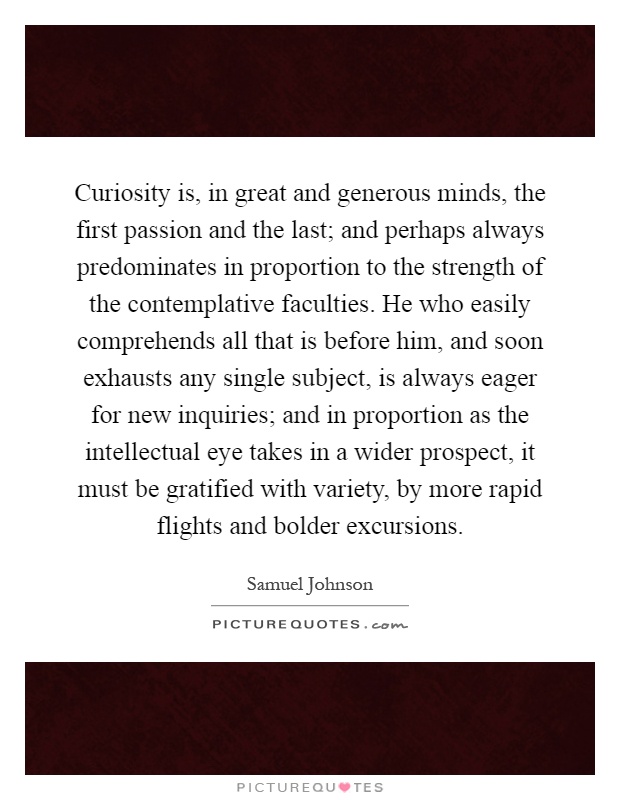 Curiosity is, in great and generous minds, the first passion and the last; and perhaps always predominates in proportion to the strength of the contemplative faculties. He who easily comprehends all that is before him, and soon exhausts any single subject, is always eager for new inquiries; and in proportion as the intellectual eye takes in a wider prospect, it must be gratified with variety, by more rapid flights and bolder excursions Picture Quote #1
