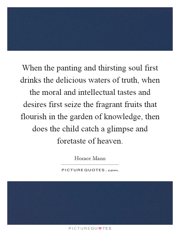 When the panting and thirsting soul first drinks the delicious waters of truth, when the moral and intellectual tastes and desires first seize the fragrant fruits that flourish in the garden of knowledge, then does the child catch a glimpse and foretaste of heaven Picture Quote #1