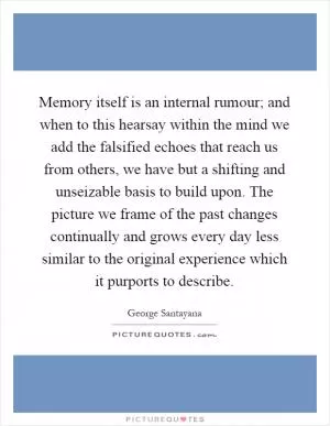 Memory itself is an internal rumour; and when to this hearsay within the mind we add the falsified echoes that reach us from others, we have but a shifting and unseizable basis to build upon. The picture we frame of the past changes continually and grows every day less similar to the original experience which it purports to describe Picture Quote #1