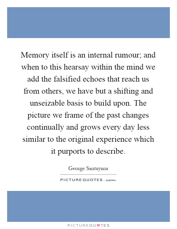 Memory itself is an internal rumour; and when to this hearsay within the mind we add the falsified echoes that reach us from others, we have but a shifting and unseizable basis to build upon. The picture we frame of the past changes continually and grows every day less similar to the original experience which it purports to describe Picture Quote #1
