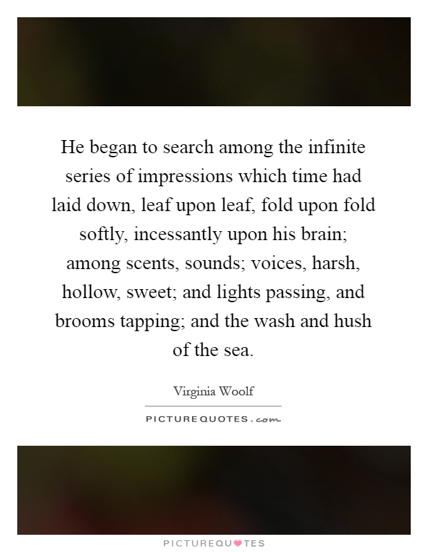 He began to search among the infinite series of impressions which time had laid down, leaf upon leaf, fold upon fold softly, incessantly upon his brain; among scents, sounds; voices, harsh, hollow, sweet; and lights passing, and brooms tapping; and the wash and hush of the sea Picture Quote #1