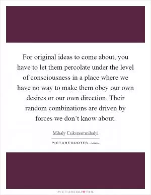 For original ideas to come about, you have to let them percolate under the level of consciousness in a place where we have no way to make them obey our own desires or our own direction. Their random combinations are driven by forces we don’t know about Picture Quote #1