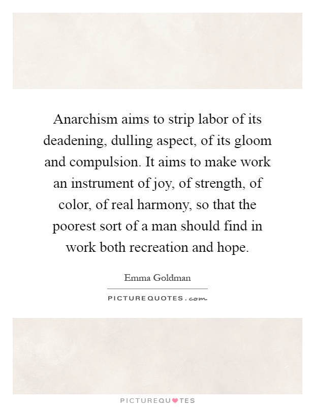 Anarchism aims to strip labor of its deadening, dulling aspect, of its gloom and compulsion. It aims to make work an instrument of joy, of strength, of color, of real harmony, so that the poorest sort of a man should find in work both recreation and hope Picture Quote #1