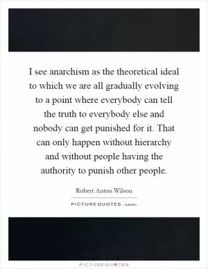 I see anarchism as the theoretical ideal to which we are all gradually evolving to a point where everybody can tell the truth to everybody else and nobody can get punished for it. That can only happen without hierarchy and without people having the authority to punish other people Picture Quote #1